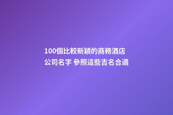 100個比較新穎的商務酒店公司名字 參照這些吉名合適-第1張-公司起名-玄機派